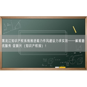 黑龙江知识产权系统推进能力作风建设力求实效——解难题 优服务 促振兴（知识产权报）！